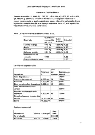 Casos de Custos e Preços por Adriano Leal Bruni


                            Respostas Quattro Amore

Valores resumidos: a) $3,00, b) 1.360,00, c) 2.016,00, d) 3.930,00, e) 2.816,00,
f) 6.746,00, g) $15,00, h) $755,00. i) Neste caso, seria preciso calcular os
custos incrementais, já que boa parte dos gastos não sofrerá alteração. Como
o gasto incremental é de $4,97 e o preço ofertado é de $8,00, sob o ponto de
vista financeiro a proposta seria válida.



Parte I. Cálculos iniciais: custo unitário da pizza.

                                       Quantidade
                                                       Custo
            Descrição                  consumida                  Subtotal
                                                       Unitário
                                       por pizza
            Farinha de trigo           0,10 Kg         $2,50/Kg   0,25
            Queijo                     0,15 Kg         $6,00/Kg   0,90
            Presunto                   0,10 Kg         $8,00/Kg   0,80
            Molho de tomate            0,04 Kg         $4,00/Kg   0,16
            Ítens diversos de
            consumo                 $0,89                         0,89
            Custo unitário da pizza                               3,00


Cálculo das depreciações

                                              Vida
                                  Valor em    útil    Depreciação
Descrição                         $           (meses) mensal
Ítens da produção                                     570,00
Forno a gás especial              6.000,00    24      250,00
Masseira                          1.200,00    60      20,00
Diversos utensílios de cozinha    3.600,00    12      300,00
Ítens de administração ou
vendas                                                    400,00
Móveis e equipamentos de
escritório                        4.800,00    48          100,00
Motocicletas para entrega das
vendas                            10.800,00 36            300,00
Soma                              15.600,00               970,00


Gastos com pessoal

                                            Sub-
Profissional             Salário Encargos   total
Na produção                               1.360,00
Pizzaiolo                450,00   270,00   720,00

                                                                               47
 