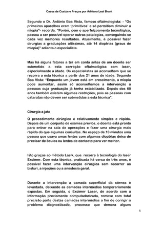 Casos de Custos e Preços por Adriano Leal Bruni


Segundo o Dr. Antônio Boa Vista, famoso oftalmologista: - “Os
primeiros aparelhos eram ‘primitivos’ e só permitiam diminuir a
miopia”- recorda. “Porém, com o aperfeiçoamento tecnológico,
passou a ser possível operar outras patologias, conseguindo-se
cada vez melhores resultados. Atualmente, é possível fazer
cirurgias a graduações altíssimas, até 14 dioptrias (graus de
miopia)” adianta o especialista.



Mas há alguns fatores a ter em conta antes de um doente ser
submetido a esta correção oftalmológica com laser,
especialmente a idade. Os especialistas só aconselham que se
recorra a esta técnica a partir dos 21 anos de idade. Segundo
Boa Vista: “Enquanto um jovem está em crescimento, a miopia
pode aumentar, assim só aconselhamos a intervenção a
pessoas cuja graduação já tenha estabilizado. Depois dos 60
anos também existem algumas restrições, pois as pessoas com
cataratas não devem ser submetidas a esta técnica”.



Cirurgia a jato

O procedimento cirúrgico é relativamente simples e rápido.
Depois de um conjunto de exames prévios, o doente está pronto
para entrar na sala de operações e fazer uma cirurgia mais
rápida do que algumas consultas. No espaço de 10 minutos uma
pessoa que usava umas lentes com algumas dioptrias deixa de
precisar de óculos ou lentes de contacto para ver melhor.



Isto graças ao método Lasik, que recorre à tecnologia do laser
Excimer. Com esta técnica, praticada há cerca de três anos, é
possível fazer uma intervenção cirúrgica sem recorrer ao
bisturi, a injeções ou a anestesia geral.



Durante a intervenção a camada superficial da córnea é
levantada, deixando as camadas intermédias temporariamente
expostas. Em seguida, o Excimer Laser, de acordo com a
informação previamente computadorizada, remove com total
precisão parte destas camadas intermédias a fim de corrigir o
problema diagnosticado, processo que demora alguns
                                                                  5
 