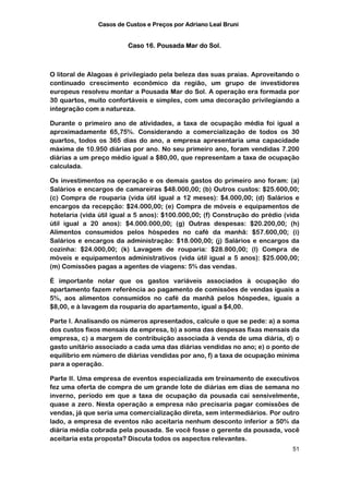 Casos de Custos e Preços por Adriano Leal Bruni


                         Caso 16. Pousada Mar do Sol.



O litoral de Alagoas é privilegiado pela beleza das suas praias. Aproveitando o
continuado crescimento econômico da região, um grupo de investidores
europeus resolveu montar a Pousada Mar do Sol. A operação era formada por
30 quartos, muito confortáveis e simples, com uma decoração privilegiando a
integração com a natureza.

Durante o primeiro ano de atividades, a taxa de ocupação média foi igual a
aproximadamente 65,75%. Considerando a comercialização de todos os 30
quartos, todos os 365 dias do ano, a empresa apresentaria uma capacidade
máxima de 10.950 diárias por ano. No seu primeiro ano, foram vendidas 7.200
diárias a um preço médio igual a $80,00, que representam a taxa de ocupação
calculada.

Os investimentos na operação e os demais gastos do primeiro ano foram: (a)
Salários e encargos de camareiras $48.000,00; (b) Outros custos: $25.600,00;
(c) Compra de rouparia (vida útil igual a 12 meses): $4.000,00; (d) Salários e
encargos da recepção: $24.000,00; (e) Compra de móveis e equipamentos de
hotelaria (vida útil igual a 5 anos): $100.000,00; (f) Construção do prédio (vida
útil igual a 20 anos): $4.000.000,00; (g) Outras despesas: $20.200,00; (h)
Alimentos consumidos pelos hóspedes no café da manhã: $57.600,00; (i)
Salários e encargos da administração: $18.000,00; (j) Salários e encargos da
cozinha: $24.000,00; (k) Lavagem de rouparia: $28.800,00; (l) Compra de
móveis e equipamentos administrativos (vida útil igual a 5 anos): $25.000,00;
(m) Comissões pagas a agentes de viagens: 5% das vendas.

É importante notar que os gastos variáveis associados à ocupação do
apartamento fazem referência ao pagamento de comissões de vendas iguais a
5%, aos alimentos consumidos no café da manhã pelos hóspedes, iguais a
$8,00, e à lavagem da rouparia do apartamento, igual a $4,00.

Parte I. Analisando os números apresentados, calcule o que se pede: a) a soma
dos custos fixos mensais da empresa, b) a soma das despesas fixas mensais da
empresa, c) a margem de contribuição associada à venda de uma diária, d) o
gasto unitário associado a cada uma das diárias vendidas no ano; e) o ponto de
equilíbrio em número de diárias vendidas por ano, f) a taxa de ocupação mínima
para a operação.

Parte II. Uma empresa de eventos especializada em treinamento de executivos
fez uma oferta de compra de um grande lote de diárias em dias de semana no
inverno, período em que a taxa de ocupação da pousada cai sensivelmente,
quase a zero. Nesta operação a empresa não precisaria pagar comissões de
vendas, já que seria uma comercialização direta, sem intermediários. Por outro
lado, a empresa de eventos não aceitaria nenhum desconto inferior a 50% da
diária média cobrada pela pousada. Se você fosse o gerente da pousada, você
aceitaria esta proposta? Discuta todos os aspectos relevantes.
                                                                              51
 