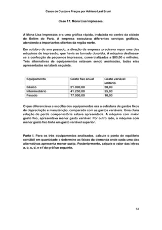 Casos de Custos e Preços por Adriano Leal Bruni


                        Caso 17. Mona Lisa Impressos.



A Mona Lisa Impressos era uma gráfica rápida, instalada no centro da cidade
de Belém do Pará. A empresa executava diferentes serviços gráficos,
atendendo a importantes clientes da região norte.

Em outubro do ano passado, a direção da empresa precisava repor uma das
máquinas de impressão, que havia se tornado obsoleta. A máquina destinava-
se a confecção de pequenos impressos, comercializados a $80,00 o milheiro.
Três alternativas de equipamentos estavam sendo analisadas, todas elas
apresentadas na tabela seguinte.



  Equipamento                   Gasto fixo anual         Gasto variável
                                                         unitário
  Básico                        21.000,00                50,00
  Intermediário                 41.250,00                25,00
  Pesado                        77.000,00                10,00


O que diferenciava a escolha dos equipamentos era a estrutura de gastos fixos
de depreciação e manutenção, comparada com os gastos variáveis. Uma clara
relação de perda compensatória estava apresentada. A máquina com maior
gasto fixo, apresentava menor gasto variável. Por outro lado, a máquina com
menor gasto fixo tinha um gasto variável superior.



Parte I. Para os três equipamentos analisados, calcule o ponto de equilíbrio
contábil em quantidade e determine as faixas da demanda onde cada uma das
alternativas apresenta menor custo. Posteriormente, calcule o valor das letras
a, b, c, d, e e f do gráfico seguinte.




                                                                           53
 