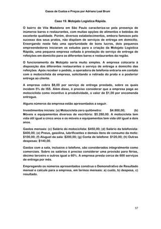 Casos de Custos e Preços por Adriano Leal Bruni


                      Caso 19. Motojato Logística Rápida.

O bairro de Vila Madalena em São Paulo caracteriza-se pela presença de
inúmeros bares e restaurantes, com muitas opções de alimentos e bebidas de
excelente qualidade. Porém, diversos estabelecimentos, embora famosos pelo
sucesso dos seus pratos, não dispõem de serviços de entrega em domicílio.
Enxergando neste fato uma oportunidade de bons lucros, dois pequenos
empreendedores iniciaram os estudos para a criação da Motojato Logística
Rápida, uma pequena empresa voltada à prestação do serviço de entrega de
refeições em domicílio para os diferentes bares e restaurantes da região.

O funcionamento da Motojato seria muito simples. A empresa colocaria à
disposição dos diferentes restaurantes o serviço de entrega a domicilio das
refeições. Após receber o pedido, a operadora de telefonia entraria em contato
com o motociclista da empresa, solicitando a retirada do prato e a posterior
entrega ao cliente.

A empresa cobra $8,00 por serviço de entrega prestado, sobre os quais
incidem 5% de ISS. Além disso, é preciso considerar que a empresa paga ao
motociclista como incentivo à produtividade, o valor de $1,00 por encomenda
entregue.

Alguns números da empresa estão apresentados a seguir.

Investimentos iniciais: (a) Motocicleta zero quilômetro:    $4.800,00;         (b)
Móveis e equipamentos diversos de escritório: $5.280,00. A motocicleta tem
vida útil igual a cinco anos e os móveis e equipamentos tem vida útil igual a dois
anos.

Gastos mensais: (c) Salário do motociclista: $450,00; (d) Salário da telefonista:
$400,00; (e) Pneus, gasolina, lubrificantes e demais itens de consumo da moto:
$100,00; (f) Aluguel da sala: $200,00; (g) Conta de telefone: $120,00; (h) Outras
despesas: $140,00.

Gastos com a sala, inclusive o telefone, são considerados integralmente como
comerciais. Sobre os salários é preciso considerar uma provisão para férias,
décimo terceiro e outros igual a 60%. A empresa presta cerca de 600 serviços
de entrega por mês.

Empregando os números apresentados construa o Demonstrativo de Resultado
mensal e calcule para a empresa, em termos mensais: a) custo, b) despesa, c)
resultado.




                                                                               57
 