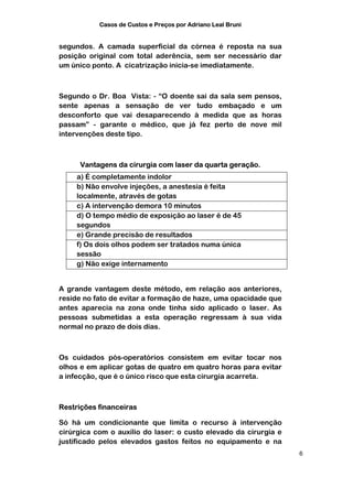 Casos de Custos e Preços por Adriano Leal Bruni


segundos. A camada superficial da córnea é reposta na sua
posição original com total aderência, sem ser necessário dar
um único ponto. A cicatrização inicia-se imediatamente.



Segundo o Dr. Boa Vista: - “O doente sai da sala sem pensos,
sente apenas a sensação de ver tudo embaçado e um
desconforto que vai desaparecendo à medida que as horas
passam” - garante o médico, que já fez perto de nove mil
intervenções deste tipo.



     Vantagens da cirurgia com laser da quarta geração.
     a) É completamente indolor
     b) Não envolve injeções, a anestesia é feita
     localmente, através de gotas
     c) A intervenção demora 10 minutos
     d) O tempo médio de exposição ao laser é de 45
     segundos
     e) Grande precisão de resultados
     f) Os dois olhos podem ser tratados numa única
     sessão
     g) Não exige internamento


A grande vantagem deste método, em relação aos anteriores,
reside no fato de evitar a formação de haze, uma opacidade que
antes aparecia na zona onde tinha sido aplicado o laser. As
pessoas submetidas a esta operação regressam à sua vida
normal no prazo de dois dias.



Os cuidados pós-operatórios consistem em evitar tocar nos
olhos e em aplicar gotas de quatro em quatro horas para evitar
a infecção, que é o único risco que esta cirurgia acarreta.



Restrições financeiras

Só há um condicionante que limita o recurso à intervenção
cirúrgica com o auxílio do laser: o custo elevado da cirurgia e
justificado pelos elevados gastos feitos no equipamento e na
                                                                  6
 