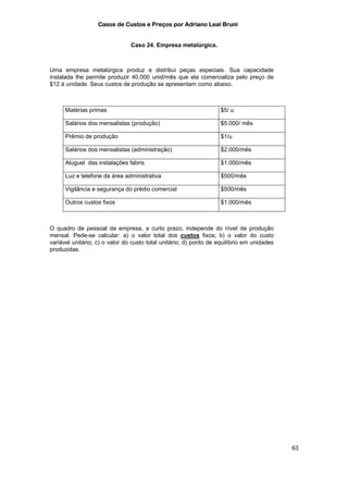 Casos de Custos e Preços por Adriano Leal Bruni


                                Caso 24. Empresa metalúrgica.



Uma empresa metalúrgica produz e distribui peças especiais. Sua capacidade
instalada lhe permite produzir 40.000 unid/mês que ela comercializa pelo preço de
$12 à unidade. Seus custos de produção se apresentam como abaixo.



      Matérias primas                                              $5/ u

      Salários dos mensalistas (produção)                          $5.000/ mês

      Prêmio de produção                                           $1/u

      Salários dos mensalistas (administração)                     $2.000/mês

      Aluguel das instalações fabris                               $1.000/mês

      Luz e telefone da área administrativa                        $500/mês

      Vigilância e segurança do prédio comercial                   $500/mês

      Outros custos fixos                                          $1.000/mês



O quadro de pessoal da empresa, a curto prazo, independe do nível de produção
mensal. Pede-se calcular: a) o valor total dos custos fixos; b) o valor do custo
variável unitário; c) o valor do custo total unitário; d) ponto de equilíbrio em unidades
produzidas.




                                                                                            63
 