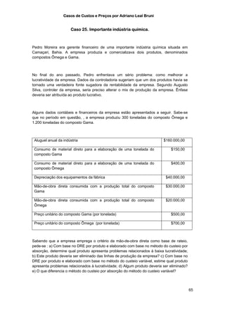 Casos de Custos e Preços por Adriano Leal Bruni


                      Caso 25. Importante indústria química.



Pedro Moreira era gerente financeiro de uma importante indústria química situada em
Camaçari, Bahia. A empresa produzia e comercializava dois produtos, denominados
compostos Ômega e Gama.



No final do ano passado, Pedro enfrentava um sério problema: como melhorar a
lucratividade da empresa. Dados da controladoria sugeriam que um dos produtos havia se
tornado uma verdadeira fonte sugadora da rentabilidade da empresa. Segundo Augusto
Silva, controler da empresa, seria preciso alterar o mix de produção da empresa. Ênfase
deveria ser atribuída ao produto lucrativo.



Alguns dados contábeis e financeiros da empresa estão apresentados a seguir. Sabe-se
que no período em questão, , a empresa produziu 300 toneladas do composto Ômega e
1.200 toneladas do composto Gama.



 Aluguel anual da indústria                                                $160.000,00

 Consumo de material direto para a elaboração de uma tonelada do               $150,00
 composto Gama

 Consumo de material direto para a elaboração de uma tonelada do               $400,00
 composto Ômega

 Depreciação dos equipamentos da fábrica                                    $40.000,00

 Mão-de-obra direta consumida com a produção total do composto              $30.000,00
 Gama

 Mão-de-obra direta consumida com a produção total do composto              $20.000,00
 Ômega

 Preço unitário do composto Gama (por tonelada)                                $500,00

 Preço unitário do composto Ômega (por tonelada)                               $700,00



Sabendo que a empresa emprega o critério da mão-de-obra direta como base de rateio,
pede-se : a) Com base no DRE por produto e elaborado com base no método do custeio por
absorção, determine qual produto apresenta problemas relacionados à baixa lucratividade;
b) Este produto deveria ser eliminado das linhas de produção da empresa? c) Com base no
DRE por produto e elaborado com base no método do custeio variável, estime qual produto
apresenta problemas relacionados à lucratividade; d) Algum produto deveria ser eliminado?
e) O que diferencia o método do custeio por absorção do método do custeio variável?



                                                                                            65
 