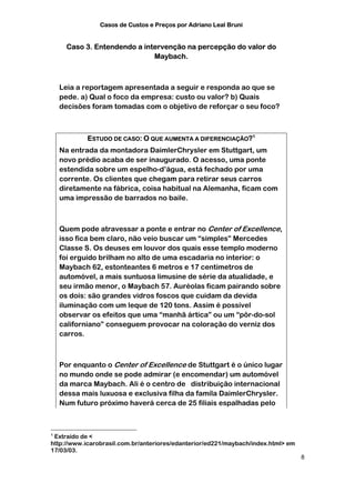 Casos de Custos e Preços por Adriano Leal Bruni


      Caso 3. Entendendo a intervenção na percepção do valor do
                              Maybach.



    Leia a reportagem apresentada a seguir e responda ao que se
    pede. a) Qual o foco da empresa: custo ou valor? b) Quais
    decisões foram tomadas com o objetivo de reforçar o seu foco?



            ESTUDO DE CASO: O QUE AUMENTA A DIFERENCIAÇÃO?1
    Na entrada da montadora DaimlerChrysler em Stuttgart, um
    novo prédio acaba de ser inaugurado. O acesso, uma ponte
    estendida sobre um espelho-d’água, está fechado por uma
    corrente. Os clientes que chegam para retirar seus carros
    diretamente na fábrica, coisa habitual na Alemanha, ficam com
    uma impressão de barrados no baile.



    Quem pode atravessar a ponte e entrar no Center of Excellence,
    isso fica bem claro, não veio buscar um “simples” Mercedes
    Classe S. Os deuses em louvor dos quais esse templo moderno
    foi erguido brilham no alto de uma escadaria no interior: o
    Maybach 62, estonteantes 6 metros e 17 centímetros de
    automóvel, a mais suntuosa limusine de série da atualidade, e
    seu irmão menor, o Maybach 57. Auréolas ficam pairando sobre
    os dois: são grandes vidros foscos que cuidam da devida
    iluminação com um leque de 120 tons. Assim é possível
    observar os efeitos que uma “manhã ártica” ou um “pôr-do-sol
    californiano” conseguem provocar na coloração do verniz dos
    carros.



    Por enquanto o Center of Excellence de Stuttgart é o único lugar
    no mundo onde se pode admirar (e encomendar) um automóvel
    da marca Maybach. Ali é o centro de distribuição internacional
    dessa mais luxuosa e exclusiva filha da famíla DaimlerChrysler.
    Num futuro próximo haverá cerca de 25 filiais espalhadas pelo



1
 Extraído de <
http://www.icarobrasil.com.br/anteriores/edanterior/ed221/maybach/index.html> em
17/03/03.
                                                                                   8
 