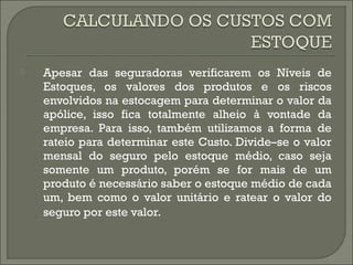  Apesar das seguradoras verificarem os Níveis de 
Estoques, os valores dos produtos e os riscos 
envolvidos na estocagem para determinar o valor da 
apólice, isso fica totalmente alheio à vontade da 
empresa. Para isso, também utilizamos a forma de 
rateio para determinar este Custo. Divide–se o valor 
mensal do seguro pelo estoque médio, caso seja 
somente um produto, porém se for mais de um 
produto é necessário saber o estoque médio de cada 
um, bem como o valor unitário e ratear o valor do 
seguro por este valor. 
 