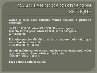 Como é feito esse cálculo? Vamos analisar o primeiro 
exemplo: 
Se R$ 10.000,00 cobre R$ 3.000,00 em estoques 
Quanto será X para cobrir R$ 800,00 em estoques? 
X = 2.666,66 
Primeiro preciso dividir o valor do seguro, pelo valor que 
ele cobre, teremos então: 
10.000/3.000 = 3,3333 
depois multiplicamos o valor unitário encontrado pelo valor 
que o exemplo disse cobrir em estoques: 
3,3333 * 800 = 2.666,66 
Faça o treino com os outros! 
 