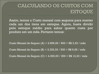 Assim, temos o Custo mensal com seguros para manter 
cada um dos itens em estoque. Agora, basta dividir 
pelo estoque médio para saber quanto custa por 
produto em um mês. Portanto temos: 
Custo Mensal do Seguro (A) = 2.666,66 / 800 = R$ 3,33 / mês 
Custo Mensal do Seguro (B) = 3.333,33 / 500 = R$ 6,66 / mês 
Custo Mensal do Seguro (C) = 4.000,00 / 300 = R$ 13,33 / mês 
 