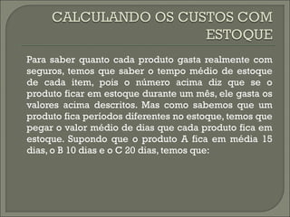 Para saber quanto cada produto gasta realmente com 
seguros, temos que saber o tempo médio de estoque 
de cada item, pois o número acima diz que se o 
produto ficar em estoque durante um mês, ele gasta os 
valores acima descritos. Mas como sabemos que um 
produto fica períodos diferentes no estoque, temos que 
pegar o valor médio de dias que cada produto fica em 
estoque. Supondo que o produto A fica em média 15 
dias, o B 10 dias e o C 20 dias, temos que: 
 