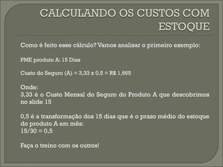 Como é feito esse cálculo? Vamos analisar o primeiro exemplo: 
PME produto A: 15 Dias 
Custo do Seguro (A) = 3,33 x 0,5 = R$ 1,665 
Onde: 
3,33 é o Custo Mensal do Seguro do Produto A que descobrimos 
no slide 15 
0,5 é a transformação dos 15 dias que é o prazo médio do estoque 
do produto A em mês: 
15/30 = 0,5 
Faça o treino com os outros! 
 