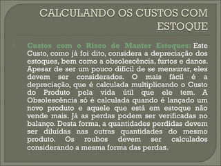  Custos com o Risco de Manter Estoques: Este 
Custo, como já foi dito, considera a depreciação dos 
estoques, bem como a obsolescência, furtos e danos. 
Apesar de ser um pouco difícil de se mensurar, eles 
devem ser considerados. O mais fácil é a 
depreciação, que é calculada multiplicando o Custo 
do Produto pela vida útil que ele tem. A 
Obsolescência só é calculada quando é lançado um 
novo produto e aquele que está em estoque não 
vende mais. Já as perdas podem ser verificadas no 
balanço. Desta forma, a quantidades perdidas devem 
ser diluídas nas outras quantidades do mesmo 
produto. Os roubos devem ser calculados 
considerando a mesma forma das perdas. 
 