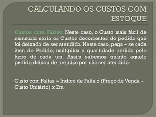  Custos com Faltas: Neste caso, o Custo mais fácil de 
mensurar seria os Custos decorrentes do pedido que 
foi deixado de ser atendido. Neste caso, pega – se cada 
item do Pedido, multiplica a quantidade pedida pelo 
lucro de cada um. Assim sabemos quanto aquele 
pedido deixou de prejuízo por não ser atendido. 
Custo com Faltas = Índice de Falta x (Preço de Venda – 
Custo Unitário) x Em 
 