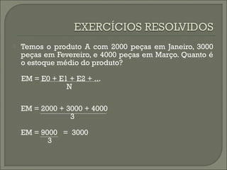  Temos o produto A com 2000 peças em Janeiro, 3000 
peças em Fevereiro, e 4000 peças em Março. Quanto é 
o estoque médio do produto? 
EM = E0 + E1 + E2 + ... 
N 
EM = 2000 + 3000 + 4000 
3 
EM = 9000 = 3000 
3 
 