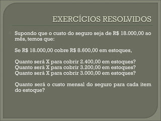  Supondo que o custo do seguro seja de R$ 18.000,00 ao 
mês, temos que: 
Se R$ 18.000,00 cobre R$ 8.600,00 em estoques, 
Quanto será X para cobrir 2.400,00 em estoques? 
Quanto será X para cobrir 3.200,00 em estoques? 
Quanto será X para cobrir 3.000,00 em estoques? 
Quanto será o custo mensal do seguro para cada item 
do estoque? 
 