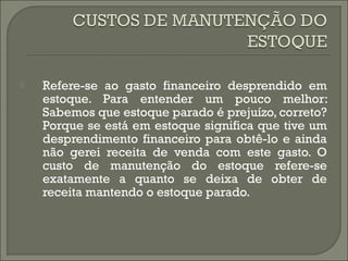  Refere-se ao gasto financeiro desprendido em 
estoque. Para entender um pouco melhor: 
Sabemos que estoque parado é prejuízo, correto? 
Porque se está em estoque significa que tive um 
desprendimento financeiro para obtê-lo e ainda 
não gerei receita de venda com este gasto. O 
custo de manutenção do estoque refere-se 
exatamente a quanto se deixa de obter de 
receita mantendo o estoque parado. 
 