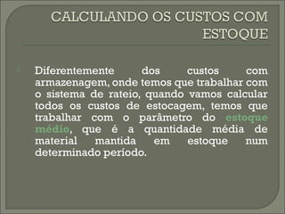  Diferentemente dos custos com 
armazenagem, onde temos que trabalhar com 
o sistema de rateio, quando vamos calcular 
todos os custos de estocagem, temos que 
trabalhar com o parâmetro do estoque 
médio, que é a quantidade média de 
material mantida em estoque num 
determinado período. 
 