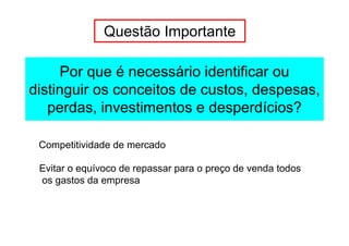 Questão Importante

     Por que é necessário identificar ou
distinguir os conceitos de custos, despesas,
   perdas, investimentos e desperdícios?

 Competitividade de mercado

 Evitar o equívoco de repassar para o preço de venda todos
 os gastos da empresa
 