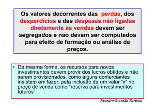 Os valores decorrentes das perdas, dos
  desperdícios e das despesas não ligadas
      diretamente às vendas devem ser
  segregados e não devem ser computados
    para efeito de formação ou análise de
                    preços.


• Da mesma forma, os recursos para novos
  investimentos devem provir dos lucros obtidos e não
  serem provisionados, como alguns comerciantes
  insistem em fazer, pela inclusão de um valor “x” no
  preço de venda como “reserva para investimentos
  futuros”.
                                    Evandro Brandão Barbosa
 