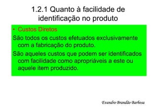 1.2.1 Quanto à facilidade de
        identificação no produto
• Custos Diretos
São todos os custos efetuados exclusivamente
  com a fabricação do produto.
São aqueles custos que podem ser identificados
  com facilidade como apropriáveis a este ou
  aquele item produzido.




                               Evandro Brandão Barbosa
 