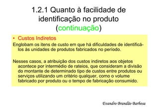 1.2.1 Quanto à facilidade de
           identificação no produto
                 (continuação)
• Custos Indiretos
Englobam os itens de custo em que há dificuldades de identificá-
  los às unidades de produtos fabricados no período.

Nesses casos, a atribuição dos custos indiretos aos objetos
  acontece por intermédio de rateios, que consideram a divisão
  do montante de determinado tipo de custos entre produtos ou
  serviços utilizando um critério qualquer, como o volume
  fabricado por produto ou o tempo de fabricação consumido.



                                           Evandro Brandão Barbosa
 