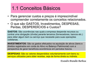 1.1 Conceitos Básicos
• Para gerenciar custos e preços é imprescindível
  compreender corretamente os conceitos relacionados.
• O que são GASTOS, Investimentos, DESPESAS,
  Perdas, DESPERDÍCIOS e Custos?
GASTOS: São ocorrências nas quais a empresa despende recursos ou
contrai uma obrigação (dívida) perante terceiros (fornecedores, bancos etc.)
para obter algum bem ou serviço que necessite para suas operações
cotidianas.
INVESTIMENTOS: São os gastos efetuados na aquisição de ativos (bens e
direitos registrados em conta do Ativo no Balanço Patrimonial) com a
perspectiva de gerar benefícios econômicos em períodos futuros.

DESPESAS: São os valores despendidos voluntariamente com bens ou
serviços utilizados para obter receitas, seja de forma direta ou indireta.

                                                      Evandro Brandão Barbosa
 