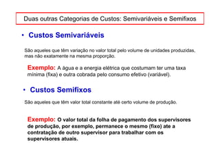 Duas outras Categorias de Custos: Semivariáveis e Semifixos

• Custos Semivariáveis
São aqueles que têm variação no valor total pelo volume de unidades produzidas,
mas não exatamente na mesma proporção.

 Exemplo: A água e a energia elétrica que costumam ter uma taxa
 mínima (fixa) e outra cobrada pelo consumo efetivo (variável).


• Custos Semifixos
São aqueles que têm valor total constante até certo volume de produção.


 Exemplo: O valor total da folha de pagamento dos supervisores
 de produção, por exemplo, permanece o mesmo (fixo) ate a
 contratação de outro supervisor para trabalhar com os
 supervisores atuais.
 