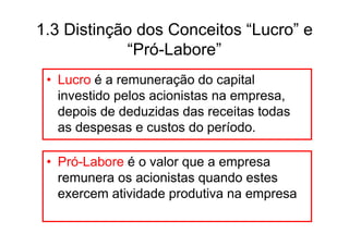 1.3 Distinção dos Conceitos “Lucro” e
            “Pró-Labore”
 • Lucro é a remuneração do capital
   investido pelos acionistas na empresa,
   depois de deduzidas das receitas todas
   as despesas e custos do período.

 • Pró-Labore é o valor que a empresa
   remunera os acionistas quando estes
   exercem atividade produtiva na empresa
 