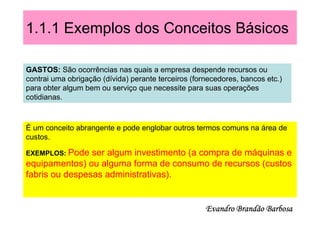 1.1.1 Exemplos dos Conceitos Básicos

GASTOS: São ocorrências nas quais a empresa despende recursos ou
contrai uma obrigação (dívida) perante terceiros (fornecedores, bancos etc.)
para obter algum bem ou serviço que necessite para suas operações
cotidianas.



É um conceito abrangente e pode englobar outros termos comuns na área de
custos.

EXEMPLOS: Pode  ser algum investimento (a compra de máquinas e
equipamentos) ou alguma forma de consumo de recursos (custos
fabris ou despesas administrativas).


                                                     Evandro Brandão Barbosa
 
