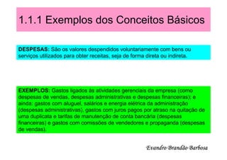 1.1.1 Exemplos dos Conceitos Básicos

DESPESAS: São os valores despendidos voluntariamente com bens ou
serviços utilizados para obter receitas, seja de forma direta ou indireta.




EXEMPLOS: Gastos ligados às atividades gerenciais da empresa (como
despesas de vendas, despesas administrativas e despesas financeiras); e
ainda: gastos com aluguel, salários e energia elétrica da administração
(despesas administrativas), gastos com juros pagos por atraso na quitação de
uma duplicata e tarifas de manutenção de conta bancária (despesas
financeiras) e gastos com comissões de vendedores e propaganda (despesas
de vendas).


                                                      Evandro Brandão Barbosa
 