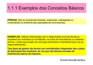 1.1.1 Exemplos dos Conceitos Básicos

PERDAS: São as ocorrências fortuitas, ocasionais, indesejadas ou
involuntárias no ambiente das operações de uma empresa.




EXEMPLOS: Valores relacionados com a deterioração anormal de ativos
causados por incêndios ou inundações, os furtos de mercadorias ou matérias-
primas, o corte equivocado de uma peça (tornando-a imprestável para uso ou
reaproveitamento).
Tais tipos de gastos não devem ser considerados integrantes dos custos
de fabricação dos produtos, de vez que são fatores oriundos de
ineficiência interna da empresa.

                                                   Evandro Brandão Barbosa
 