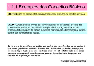1.1.1 Exemplos dos Conceitos Básicos
CUSTOS: São os gastos efetuados para fabricar produtos ou prestar serviços.



EXEMPLOS: Matérias-primas consumidas; salários e encargos sociais dos
operários da fábrica; combustíveis, energia elétrica e água utilizadas no
processo fabril; seguro do prédio industrial, manutenção, depreciação e outros,
devem ser considerados custos.




Outra forma de identificar os gastos que podem ser classificados como custos é
que esses geralmente ocorrem durante todo o processo produtivo, ou seja, os
insumos de produção consumidos desde a fase inicial de fabricação até a etapa
em que o produto está completamente pronto, disponível para despacho aos
clientes da organização industrial.

                                                     Evandro Brandão Barbosa
 