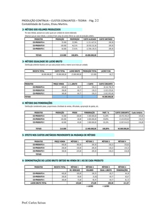PRODUÇÃO CONTÍNUA – CUSTOS CONJUNTOS – TEORIA - Pág. 2/2
Contabilidade de Custos, Eliseu Martins.
Prof. Carlos Seixas
2- MÉTODO DOS VOLUMES PRODUZIDOS
Por esse método, apropria-se custos iguais por unidade de volume elaborado.
Observar que por esse método, o produto B tem preço de venda inferior ao custo de produção unitário.
PRODUTOS PRODUÇÃO PROPORÇÃO CUSTO ALOCADO CUSTO UNITÁRIO
CO-PRODUTO A 55.000 25,58% 11.511.627,91 209,30
CO-PRODUTO B 100.000 46,51% 20.930.232,56 209,30
CO-PRODUTO C 60.000 27,91% 12.558.139,53 209,30
TOTAIS 215.000 100,00% 45.000.000,00
3- MÉTODO IGUALDADE DO LUCRO BRUTO
Distribuição arbitrária fazendo com que cada produto tenha o mesmo lucro bruto por unidade.
RECEITA TOTAL CUSTO TOTAL LUCRO BRUTO PRODUÇÃO TOTAL LUCRO P/KG
60.000.000,00 45.000.000,00 15.000.000,00 215.000 69,77
PRODUTOS PREÇO VENDA (-) L.BRUTO = CUSTO CUSTO CONJUNTO
CO-PRODUTO A 400,00 69,77 330,23 18.162.790,70
CO-PRODUTO B 200,00 69,77 130,23 13.023.255,81
CO-PRODUTO C 300,00 69,77 230,23 13.813.953,49
TOTAIS 45.000.000,00
4- MÉTODO DAS PONDERAÇÕES
Distribuição considerando pesos, proporcionais a facilidade de vendas, dificuldade, apropriação de gastos, etc..
PRODUTOS PRODUÇÃO PESOS PONDERAÇÃO PART. % CUSTO CONJUNTO Custo Unitário
CO-PRODUTO A 55.000 100,00 5.500.000,00 41,04% 18.470.149,25 335,82
CO-PRODUTO B 100.000 40,00 4.000.000,00 29,85% 13.432.835,82 134,33
CO-PRODUTO C 60.000 65,00 3.900.000,00 29,10% 13.097.014,93 218,28
TOTAIS 215.000 13.400.000,00 100,00% 45.000.000,00
5- EFEITO NOS CUSTOS UNITÁRIOS PROVENIENTE DA MUDANÇA DE MÉTODO
PRODUTOS PREÇO VENDA MÉTODO 1 MÉTODO 2 MÉTODO 3 MÉTODO 4
CO-PRODUTO A 400,00 300,00 209,30 330,23 335,82
CO-PRODUTO B 200,00 150,00 209,30 130,23 134,33
CO-PRODUTO C 300,00 225,00 209,30 230,23 218,28
TOTAIS
6- DEMONSTRAÇÃO DO LUCRO BRUTO OBTIDO NA VENDA DE 1 KG DE CADA PRODUTO
PRODUTOS RECEITA TOTAL MÉTODO 1 MÉTODO 2 MÉTODO 3 MÉTODO 4
VR. MERCADO VOLUMES IGUAL L.BRUTO PONDERAÇÕES
CO-PRODUTO A 400,00 100,00 190,70 69,77 64,18
CO-PRODUTO B 200,00 50,00 (9,30) 69,77 65,67
CO-PRODUTO C 300,00 75,00 90,70 69,77 81,72
LUCRO BRUTO TOTAL 225,00 272,09 209,30 211,57
> LUCRO < LUCRO
 