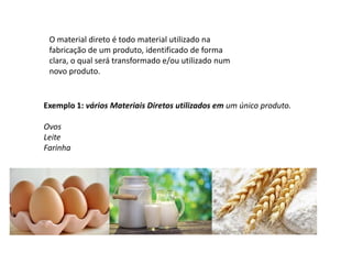 O material direto é todo material utilizado na
fabricação de um produto, identificado de forma
clara, o qual será transformado e/ou utilizado num
novo produto.
Exemplo 1: vários Materiais Diretos utilizados em um único produto.
Ovos
Leite
Farinha
 