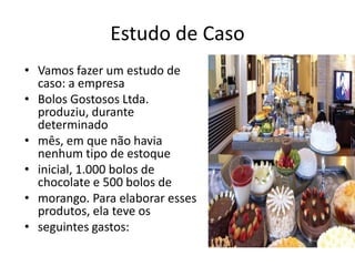 Estudo de Caso
• Vamos fazer um estudo de
caso: a empresa
• Bolos Gostosos Ltda.
produziu, durante
determinado
• mês, em que não havia
nenhum tipo de estoque
• inicial, 1.000 bolos de
chocolate e 500 bolos de
• morango. Para elaborar esses
produtos, ela teve os
• seguintes gastos:
 