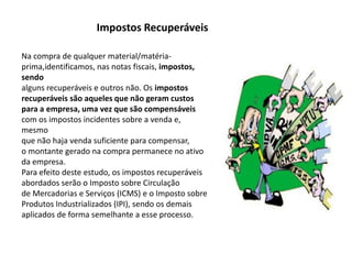 Impostos Recuperáveis
Na compra de qualquer material/matéria-
prima,identificamos, nas notas fiscais, impostos,
sendo
alguns recuperáveis e outros não. Os impostos
recuperáveis são aqueles que não geram custos
para a empresa, uma vez que são compensáveis
com os impostos incidentes sobre a venda e,
mesmo
que não haja venda suficiente para compensar,
o montante gerado na compra permanece no ativo
da empresa.
Para efeito deste estudo, os impostos recuperáveis
abordados serão o Imposto sobre Circulação
de Mercadorias e Serviços (ICMS) e o Imposto sobre
Produtos Industrializados (IPI), sendo os demais
aplicados de forma semelhante a esse processo.
 