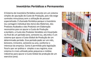 Inventários Periódicos e Permanentes
O Sistema de Inventário Periódico consiste em um sistema
simples de apuração do Custo de Produção, pois não exige
controles minuciosos,nem a utilização de pessoal
especializado. É chamado Periódico porque o inventário
(ou contagem individual dos itens) dos Materiais, dos
Produtos Acabados e dos Produtos em Elaboração
necessários para se apurar o Custo de Produção
e,também, o Custo dos Produtos Vendidos só é levantado
no final de um período (ano, semestre ou, até,mês). É um
sistema que apura o Custo Global de Produção de um
determinado período. Esse período pode ser um mês,
bimestre, trimestre, semestre ou ano, conforme o
interesse da empresa. Como é permitido pela legislação
fiscal e por ser prático e simples o seu registro, esse
sistema é o mais utilizado pelas pequenas e médias
indústrias para apurar o Custo Global da produção de um
exercício (ano).
 