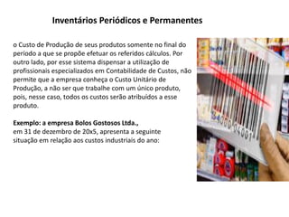 Inventários Periódicos e Permanentes
o Custo de Produção de seus produtos somente no final do
período a que se propõe efetuar os referidos cálculos. Por
outro lado, por esse sistema dispensar a utilização de
profissionais especializados em Contabilidade de Custos, não
permite que a empresa conheça o Custo Unitário de
Produção, a não ser que trabalhe com um único produto,
pois, nesse caso, todos os custos serão atribuídos a esse
produto.
Exemplo: a empresa Bolos Gostosos Ltda.,
em 31 de dezembro de 20x5, apresenta a seguinte
situação em relação aos custos industriais do ano:
 