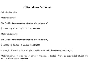 Utilizando as Fórmulas
Bolo de chocolate
Materiais diretos
Ei + C – Ef = Consumo de materiais (durante o ano)
$ 50.000 + $ 20.000 – $ 20.000 = $ 50.000
Materiais indiretos
Ei + C – Ef = Consumo de materiais (durante o ano)
$ 10.000 + $ 20.000 – $ 20.000 = $ 10.000
Formação dos custos de produção considerando mão de obra de $ 30.000,00:
Materiais diretos + Mão de obra direta + Materiais indiretos = Custo de produção $ 50.000 + $
30.000 + $ 10.000 = $ 90.000
 