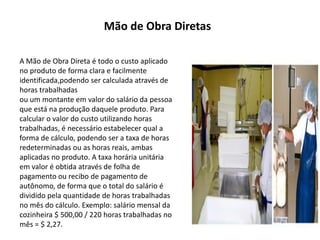 Mão de Obra Diretas
A Mão de Obra Direta é todo o custo aplicado
no produto de forma clara e facilmente
identificada,podendo ser calculada através de
horas trabalhadas
ou um montante em valor do salário da pessoa
que está na produção daquele produto. Para
calcular o valor do custo utilizando horas
trabalhadas, é necessário estabelecer qual a
forma de cálculo, podendo ser a taxa de horas
redeterminadas ou as horas reais, ambas
aplicadas no produto. A taxa horária unitária
em valor é obtida através de folha de
pagamento ou recibo de pagamento de
autônomo, de forma que o total do salário é
dividido pela quantidade de horas trabalhadas
no mês do cálculo. Exemplo: salário mensal da
cozinheira $ 500,00 / 220 horas trabalhadas no
mês = $ 2,27.
 