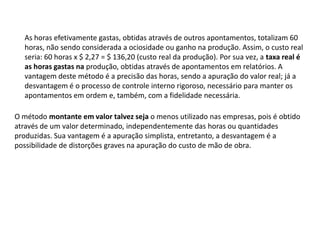 As horas efetivamente gastas, obtidas através de outros apontamentos, totalizam 60
horas, não sendo considerada a ociosidade ou ganho na produção. Assim, o custo real
seria: 60 horas x $ 2,27 = $ 136,20 (custo real da produção). Por sua vez, a taxa real é
as horas gastas na produção, obtidas através de apontamentos em relatórios. A
vantagem deste método é a precisão das horas, sendo a apuração do valor real; já a
desvantagem é o processo de controle interno rigoroso, necessário para manter os
apontamentos em ordem e, também, com a fidelidade necessária.
O método montante em valor talvez seja o menos utilizado nas empresas, pois é obtido
através de um valor determinado, independentemente das horas ou quantidades
produzidas. Sua vantagem é a apuração simplista, entretanto, a desvantagem é a
possibilidade de distorções graves na apuração do custo de mão de obra.
 