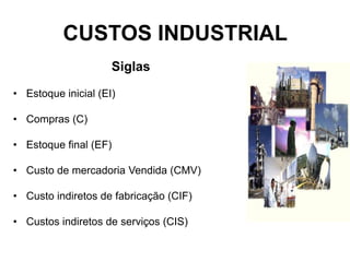 CUSTOS INDUSTRIAL
Siglas
• Estoque inicial (EI)
• Compras (C)
• Estoque final (EF)
• Custo de mercadoria Vendida (CMV)
• Custo indiretos de fabricação (CIF)
• Custos indiretos de serviços (CIS)
 