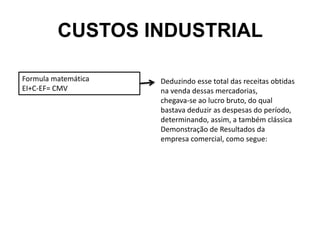 CUSTOS INDUSTRIAL
Formula matemática
EI+C-EF= CMV
Deduzindo esse total das receitas obtidas
na venda dessas mercadorias,
chegava-se ao lucro bruto, do qual
bastava deduzir as despesas do período,
determinando, assim, a também clássica
Demonstração de Resultados da
empresa comercial, como segue:
 