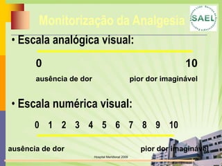 Monitorização da Analgesia
• Escala analógica visual:
       0                                                           10
       ausência de dor                              pior dor imaginável


• Escala numérica visual:
       0 1 2 3 4 5 6 7 8 9 10

ausência de dor                                        pior dor imaginável
                         Hospital Meridional 2009
 