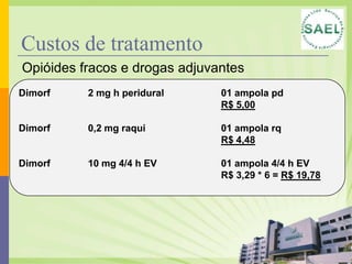 Custos de tratamento
Opióides fracos e drogas adjuvantes
Dimorf    2 mg h peridural     01 ampola pd
                               R$ 5,00

Dimorf    0,2 mg raqui         01 ampola rq
                               R$ 4,48

Dimorf    10 mg 4/4 h EV       01 ampola 4/4 h EV
                               R$ 3,29 * 6 = R$ 19,78
 