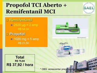 Propofol TCI Aberto +
Remifentanil MCI
   Remifentanil
       2520 µg = 2 amp
            R$ 54,34
   Propofol
       1020 mg = 5 amp
            R$ 21,50




         Total
        R$ 75,84
R$ 37,92 / hora
                          * OBS: acrescentar preço equipo se necessário
 