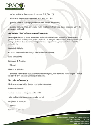 variam em função do segmento da empresa, de 0,5% a 15%;

  maioria das empresas encontra-se na faixa entre 3% a 5%;

  produtos de baixo valor agregado tendem a ter maiores percentuais;

  algumas empresas optam por separar custos com transporte inbound (nesse caso como um % das
compras) e outbound.

4) Custo com Não-Conformidades em Transportes

Mede a participação de custos decorrentes de não conformidades no processo de planejamento,
gestão e operação de transportes, como devoluções, re-entregas, sobre-estadias, multas por atraso em
entregas, indenizações de avarias, frete premium ou carga expressa, gastos com frete aéreo não
estimado, etc

Fórmula de Cálculo:

CFUE = custo adicional de transporte com não conformidades

custo total de frete

Frequência de Medição:

  Mensal

Práticas de Mercado:

  Deveriam ser inferiores a 5% do frete normalmente gasto, mas em muitos casos, chegam a atingir
ao redor de 15% total das despesas com transporte.

5) Avarias no Transporte

Mede as avarias ocorridas durante a operação de transporte.

Fórmula de Cálculo:

Avarias = avarias no transporte em R$ x 100

valor total das mercadorias transportadas em R$

Frequência de Medição:

  Mensal

Práticas de Mercado:
 