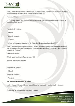 Mede o tempo decorrido entre a identificação do material como parte do fluxo reverso e o seu devido
encaminhamento para estocagem, troca, conserto, descarte, etc.

Fórmula de Cálculo:

TCLR = data / hora de conclusão do encaminhamento do material menos data / hora de entrada do
material no fluxo reverso



Frequência de Medição:

  Mensal.

Práticas de Mercado:

  Variável.

9) Custo de Devolução como um % do Custo das Mercadorias Vendidas (CMV)

Mede o custo total para a operação do fluxo reverso, envolvendo gastos com embalagens, manuseio,
movimentação, armazenagem e transporte, expressando-o como um percentual do CMV (Custo das
Mercadorias Vendidas).

Fórmula de Cálculo:

TCLR = custo total com o fluxo reverso x 100

custo das mercadorias vendidas



Frequência de Medição:

  Mensal.

Práticas de Mercado:

  Variável.

(10) Índice de Atendimento do Pedido

Mede o % de pedidos atendidos em sua totalidade, na quantidade e na diversidade e itens, no
primeiro envio ao Cliente.

É conhecido no meio logístico como Oder Fill Rate.
 