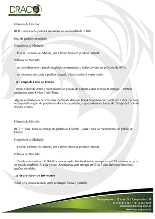 Fórmula de Cálculo:

OFR = número de pedidos atendidos em sua totalidade x 100

total de pedidos expedidos

Frequência de Medição:

  Diária, Semanal ou Mensal, por Cliente, linha de produto ou total.

Práticas de Mercado:

  se considerarmos o pedido recebido no armazém, o índice deverá ser próximo de100%;

  se levarmos em conta o pedido original, o índice poderá variar muito.

11) Tempo de Ciclo do Pedido

Tempo decorrido entre o recebimento do pedido do Cliente e data efetiva de entrega. Também
conhecido como Order Cycle Time.

Alguns profissionais de armazém medem da data (ou hora) de pedido do Cliente até a data (ou hora)
de disponibilização do produto na doca de expedição, o que podemos chamar de Tempo de Ciclo de
Pedido Restrito.



Fórmula de Cálculo:

OCT = (data / hora de entrega do pedido ao Cliente) - (data / hora de recebimento do pedido do
Cliente

Frequência de Medição:

  Diária, Semanal ou Mensal, por Cliente, linha de produto ou total.

Práticas de Mercado:

   Totalmente variável. O Habib´s por exemplo, fast food árabe, entrega em até 28 minutos, a partir
do pedido recebido. A Loja virtual Americanas.com entrega em 2 ou 3 dias úteis nas principais
regiões atendidas.

12) Acuracidade do Inventário

Mede o % de acuracidade entre o estoque físico e contábil.
 