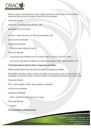 Primeiro, meça a acuracidade item a item, e depois, para obter o índice geral, deve-se verificar o
número de itens corretos em relação ao total de itens inventariados.

Fórmula de Cálculo:

AI por Item = quantidade física do item x 100

quantidade do item no sistema


AI Geral = número de itens com 100% de acuracidade x 100

total de itens inventariados

Frequência de Medição:

  Mensal ou cada contagem do item

Práticas de Mercado:

  em operações que trabalham com o inventário cíclico ou rotativo, entre 95% e 98%.

  nos casos em que apenas é realizado o inventário físico geral, o índice varia entre 90% e 95%.

13) Produtividade da Mão-de-Obra na Separação de Pedidos

Mede a produtividade da mão-de-obra na atividade de separação de pedidos.

Para pedidos uniformes, utilizar o número de pedidos; para situações em que o número de itens ou
quantidades variar muito, utilizar o número de linhas; na separação de peças pequenas, utilizar itens.

Fórmula de Cálculo:

PSP = total de pedidos / linhas / itens separados e embalados

total de horas trabalhadas

Frequência de Medição:

  Diária, semanal ou mensal, por turno e equipe.

Práticas de Mercado:

  variável.

14) Acuracidade no Endereçamento
 