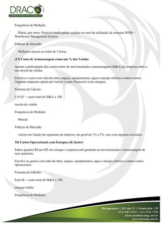 Frequência de Medição:

 Diária, por turno. Possível medir palete a palete no caso da utilização de sistemas WMS -
Warehouse Management System.

Práticas de Mercado:

  Melhores marcas ao redor de 2 horas.

(17) Custo de Armazenagem como um % das Vendas

Aponta a participação dos custos totais de movimentação e armazenagem (M&A) da empresa sobre a
sua receita de vendas.

Envolve o custo com mão-de-obra, espaço, equipamentos, água e energia elétrica e outros custos.
Algumas empresas optam por incluir o custo financeiro com estoques.

Fórmula de Cálculo:

CA%V = custo total de M&A x 100

receita de vendas

Frequência de Medição:

  Mensal

Práticas de Mercado:

  variam em função do segmento da empresa, em geral de 1% a 3%, mas com algumas exceções.

18) Custos Operacionais com Estoques (K factor)

Indica quantos R$ por R$ em estoque a empresa está gastando na movimentação e armazenagem de
seus materiais.

Envolve os gastos com mão-de-obra, espaço, equipamentos, água e energia elétrica e outros custos
operacionais.

Fórmula de Cálculo:

Fator K = custo total de M&A x 100

estoque médio

Frequência de Medição:
 